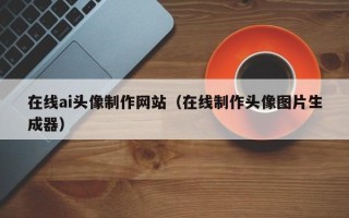 威海在线ai头像制作网站（在线制作头像图片生成器）