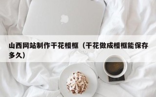 威海山西网站制作干花相框（干花做成相框能保存多久）