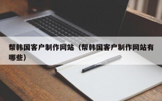 威海帮韩国客户制作网站（帮韩国客户制作网站有哪些）